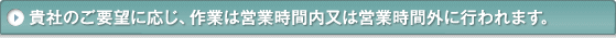 貴社のご要望に応じ、作業は営業時間内又は営業時間外に行われます。